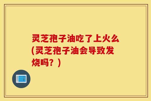 灵芝孢子油吃了上火么(灵芝孢子油会导致发烧吗？)