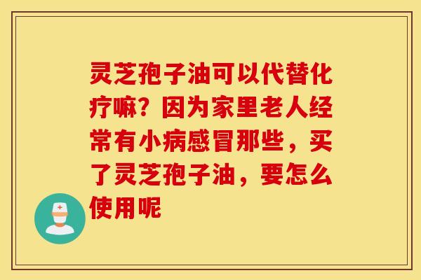 灵芝孢子油可以代替化疗嘛？因为家里老人经常有小病感冒那些，买了灵芝孢子油，要怎么使用呢