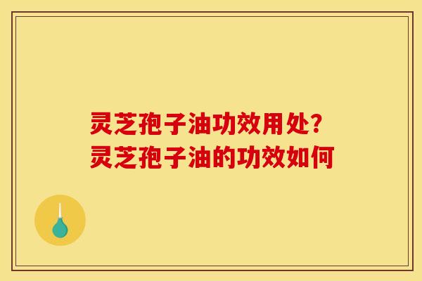 灵芝孢子油功效用处？灵芝孢子油的功效如何
