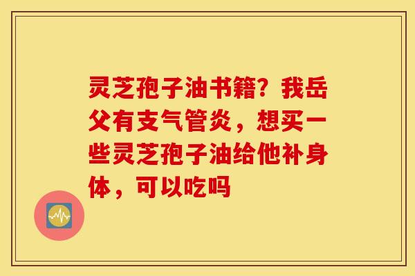 灵芝孢子油书籍？我岳父有支气管炎，想买一些灵芝孢子油给他补身体，可以吃吗