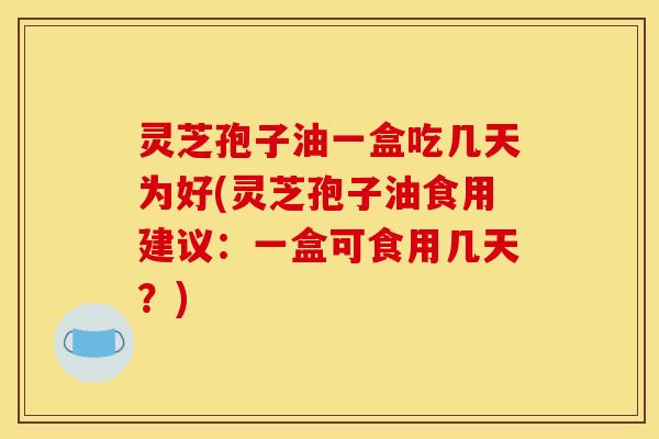 灵芝孢子油一盒吃几天为好(灵芝孢子油食用建议：一盒可食用几天？)