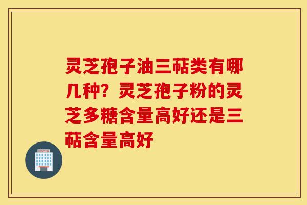 灵芝孢子油三萜类有哪几种？灵芝孢子粉的灵芝多糖含量高好还是三萜含量高好