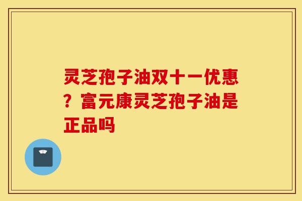 灵芝孢子油双十一优惠？富元康灵芝孢子油是正品吗