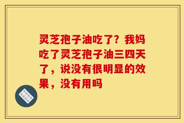灵芝孢子油吃了？我妈吃了灵芝孢子油三四天了，说没有很明显的效果，没有用吗