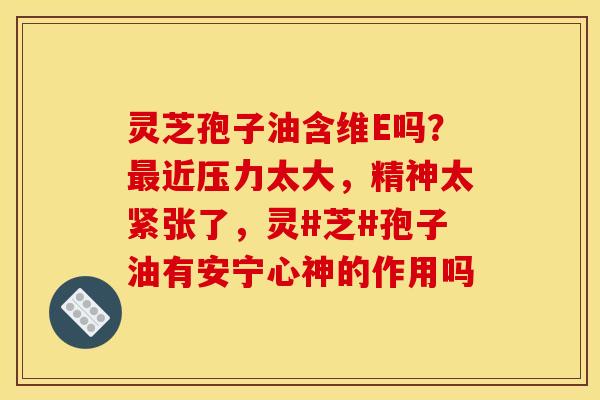 灵芝孢子油含维E吗？最近压力太大，精神太紧张了，灵#芝#孢子油有安宁心神的作用吗