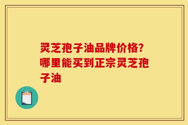 灵芝孢子油品牌价格？哪里能买到正宗灵芝孢子油