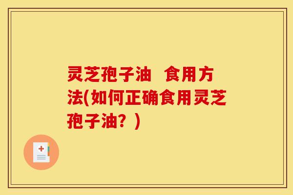 灵芝孢子油  食用方法(如何正确食用灵芝孢子油？)