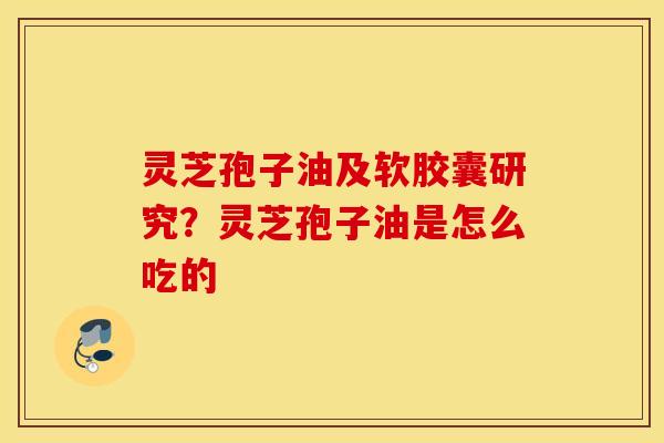 灵芝孢子油及软胶囊研究？灵芝孢子油是怎么吃的