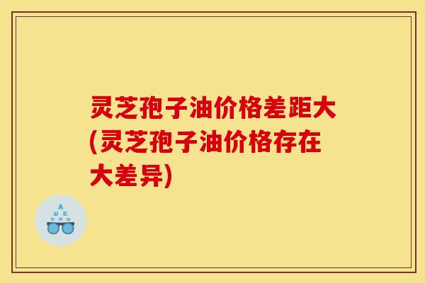 灵芝孢子油价格差距大(灵芝孢子油价格存在大差异)
