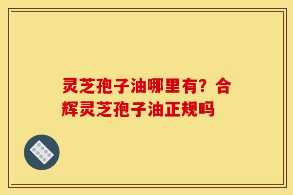 灵芝孢子油哪里有？合辉灵芝孢子油正规吗