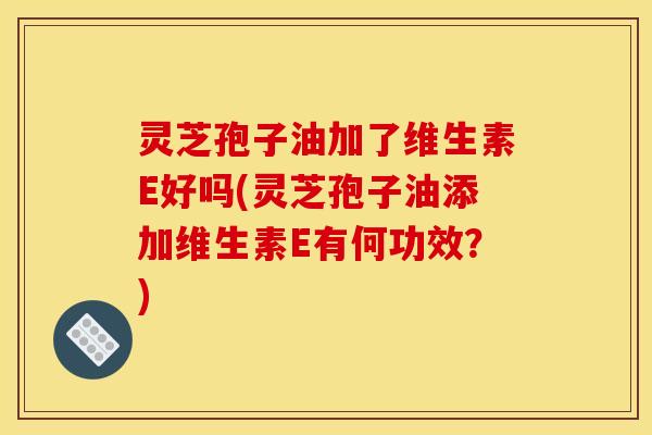灵芝孢子油加了维生素E好吗(灵芝孢子油添加维生素E有何功效？)