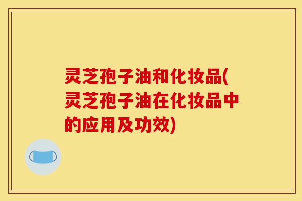 灵芝孢子油和化妆品(灵芝孢子油在化妆品中的应用及功效)