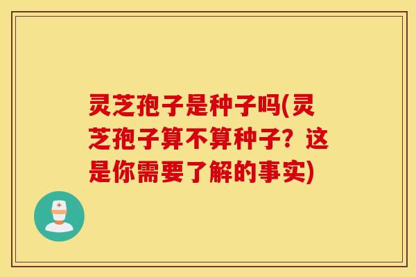 灵芝孢子是种子吗(灵芝孢子算不算种子？这是你需要了解的事实)