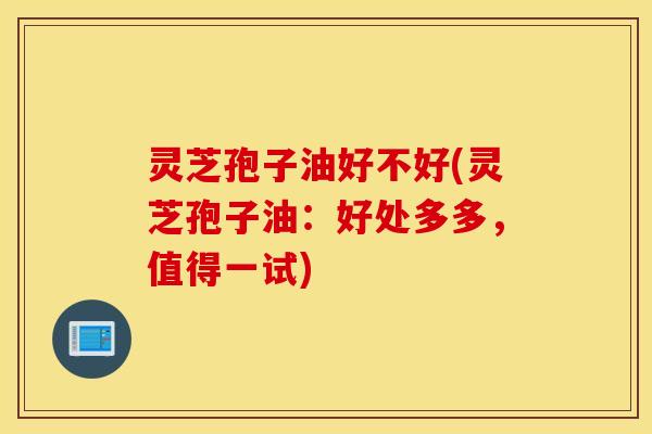 灵芝孢子油好不好(灵芝孢子油：好处多多，值得一试)