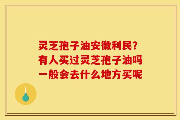 灵芝孢子油安徽利民？有人买过灵芝孢子油吗一般会去什么地方买呢