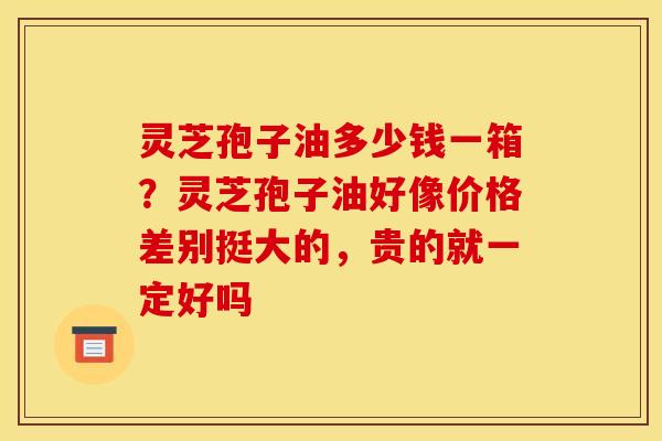 灵芝孢子油多少钱一箱？灵芝孢子油好像价格差别挺大的，贵的就一定好吗