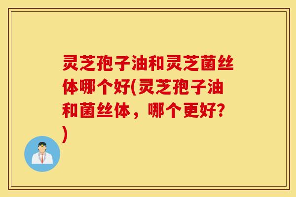 灵芝孢子油和灵芝菌丝体哪个好(灵芝孢子油和菌丝体，哪个更好？)