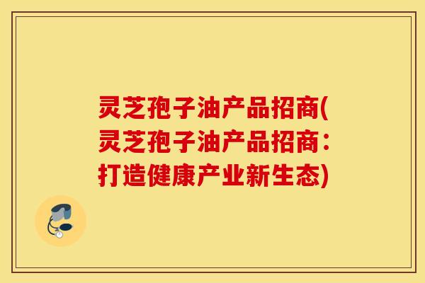 灵芝孢子油产品招商(灵芝孢子油产品招商：打造健康产业新生态)