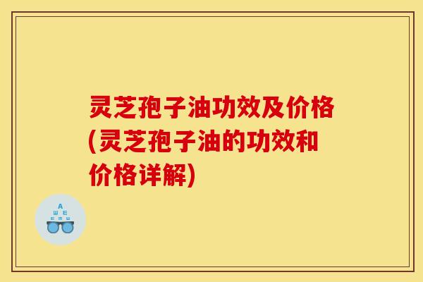 灵芝孢子油功效及价格(灵芝孢子油的功效和价格详解)