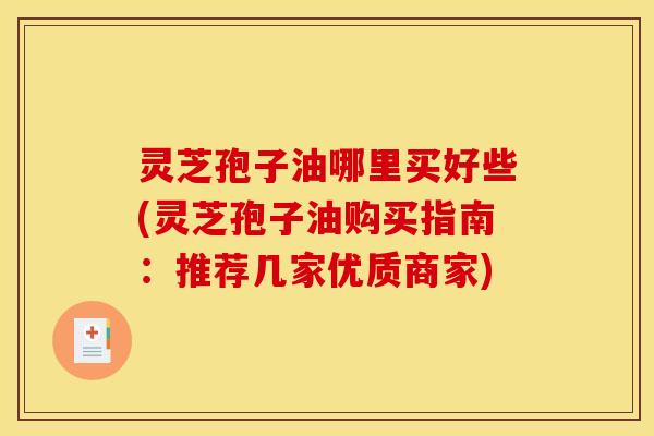 灵芝孢子油哪里买好些(灵芝孢子油购买指南：推荐几家优质商家)