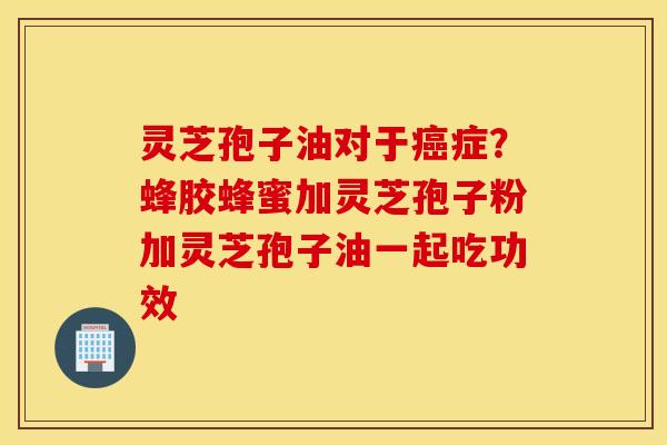 灵芝孢子油对于癌症？蜂胶蜂蜜加灵芝孢子粉加灵芝孢子油一起吃功效