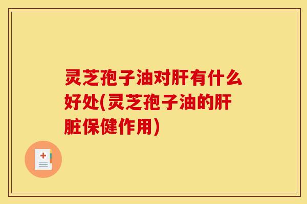 灵芝孢子油对肝有什么好处(灵芝孢子油的肝脏保健作用)
