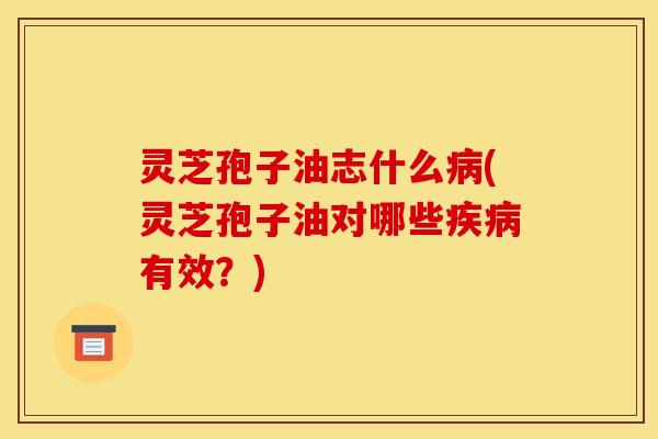 灵芝孢子油志什么病(灵芝孢子油对哪些疾病有效？)