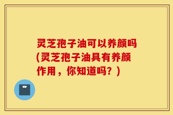 灵芝孢子油可以养颜吗(灵芝孢子油具有养颜作用，你知道吗？)