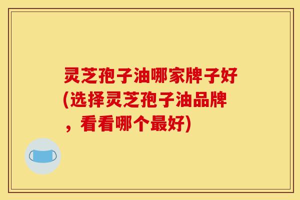 灵芝孢子油哪家牌子好(选择灵芝孢子油品牌，看看哪个最好)