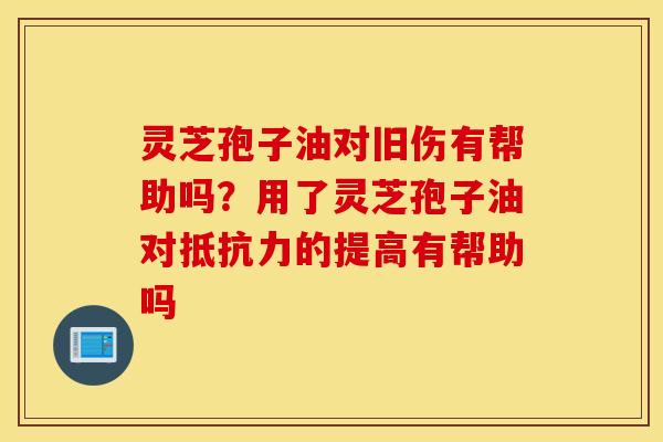 灵芝孢子油对旧伤有帮助吗？用了灵芝孢子油对抵抗力的提高有帮助吗