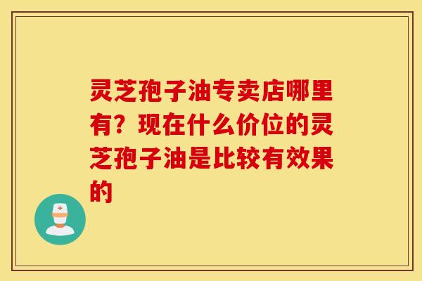 灵芝孢子油专卖店哪里有？现在什么价位的灵芝孢子油是比较有效果的