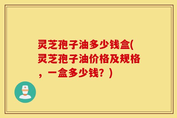 灵芝孢子油多少钱盒(灵芝孢子油价格及规格，一盒多少钱？)