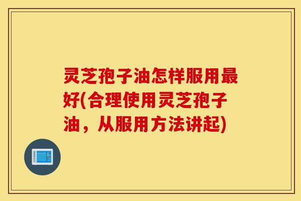 灵芝孢子油怎样服用最好(合理使用灵芝孢子油，从服用方法讲起)