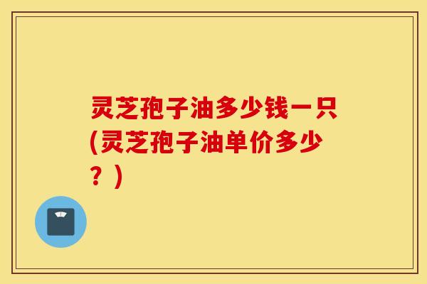 灵芝孢子油多少钱一只(灵芝孢子油单价多少？)