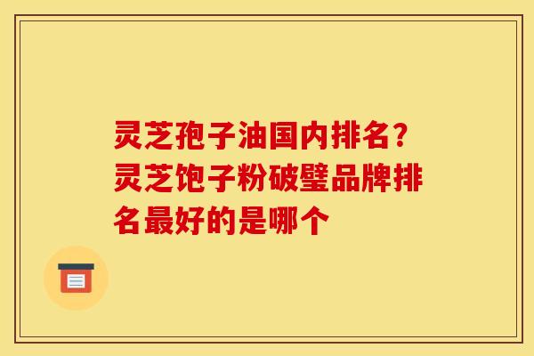 灵芝孢子油国内排名？灵芝饱子粉破璧品牌排名最好的是哪个