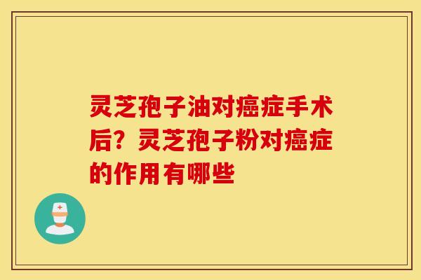 灵芝孢子油对癌症手术后？灵芝孢子粉对癌症的作用有哪些
