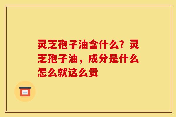 灵芝孢子油含什么？灵芝孢子油，成分是什么怎么就这么贵