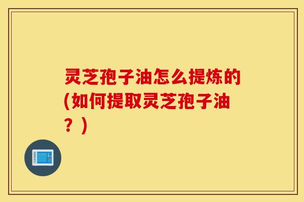 灵芝孢子油怎么提炼的(如何提取灵芝孢子油？)