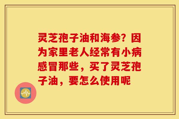 灵芝孢子油和海参？因为家里老人经常有小病感冒那些，买了灵芝孢子油，要怎么使用呢