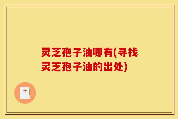 灵芝孢子油哪有(寻找灵芝孢子油的出处)