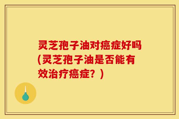 灵芝孢子油对癌症好吗(灵芝孢子油是否能有效治疗癌症？)
