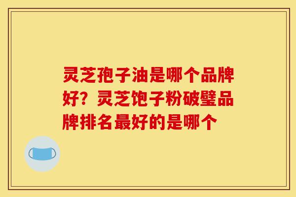 灵芝孢子油是哪个品牌好？灵芝饱子粉破璧品牌排名最好的是哪个