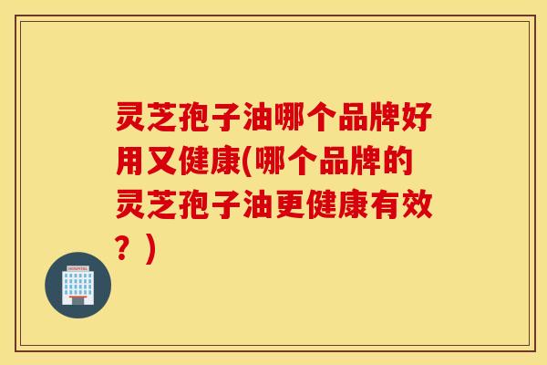 灵芝孢子油哪个品牌好用又健康(哪个品牌的灵芝孢子油更健康有效？)