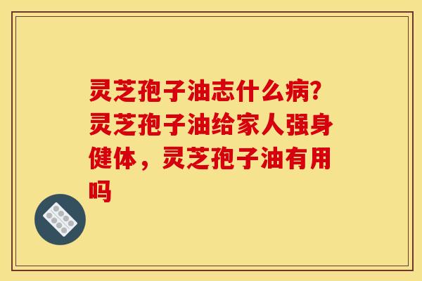 灵芝孢子油志什么病？灵芝孢子油给家人强身健体，灵芝孢子油有用吗