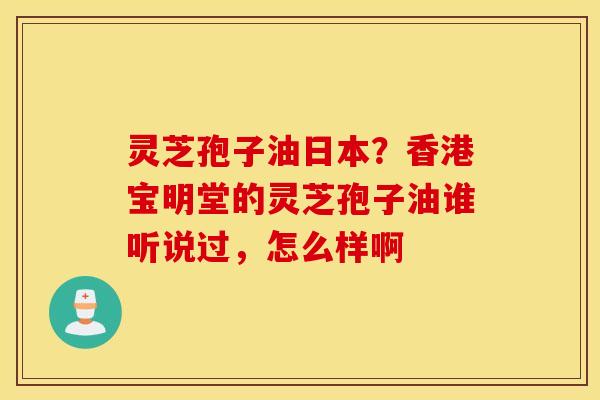 灵芝孢子油日本？香港宝明堂的灵芝孢子油谁听说过，怎么样啊