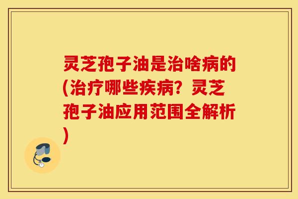 灵芝孢子油是治啥病的(治疗哪些疾病？灵芝孢子油应用范围全解析)