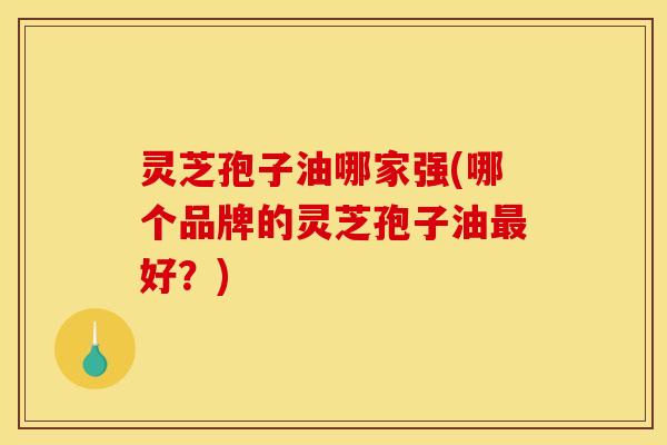 灵芝孢子油哪家强(哪个品牌的灵芝孢子油最好？)