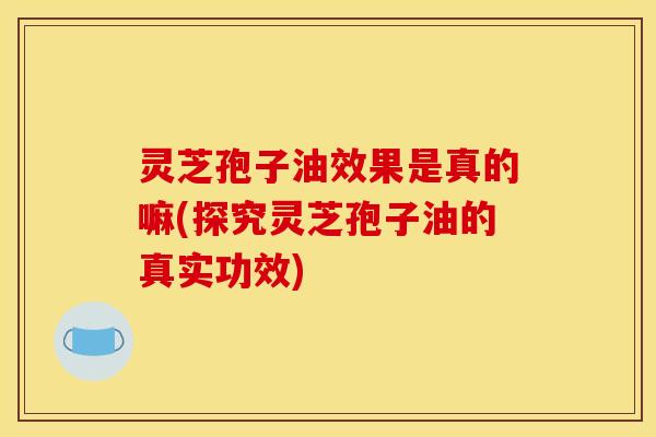 灵芝孢子油效果是真的嘛(探究灵芝孢子油的真实功效)