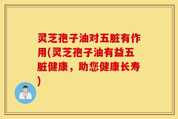 灵芝孢子油对五脏有作用(灵芝孢子油有益五脏健康，助您健康长寿)