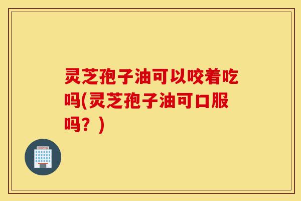 灵芝孢子油可以咬着吃吗(灵芝孢子油可口服吗？)